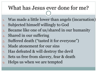 What has Jesus ever done for me?

1.   Was made a little lower than angels (incarnation)
2.   Subjected himself willingly to God
3.   Became like one of us/shared in our humanity
4.   Shared in our suffering
5.   Suffered death (“tasted it for everyone”)
6.   Made atonement for our sins
7.   Has defeated & will destroy the devil
8.   Sets us free from slavery, fear & death
9.   Helps us when we are tempted
 