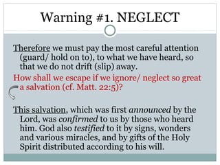 Warning #1. NEGLECT

Therefore we must pay the most careful attention
 (guard/ hold on to), to what we have heard, so
 that we do not drift (slip) away.
How shall we escape if we ignore/ neglect so great
 a salvation (cf. Matt. 22:5)?

This salvation, which was first announced by the
 Lord, was confirmed to us by those who heard
 him. God also testified to it by signs, wonders
 and various miracles, and by gifts of the Holy
 Spirit distributed according to his will.
 