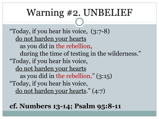 Warning #2. UNBELIEF
“Today, if you hear his voice, (3:7-8)
  do not harden your hearts
   as you did in the rebellion,
   during the time of testing in the wilderness.”
“Today, if you hear his voice,
  do not harden your hearts
   as you did in the rebellion.” (3:15)
“Today, if you hear his voice,
  do not harden your hearts.” (4:7)

cf. Numbers 13-14; Psalm 95:8-11
 