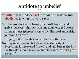 Antidote to unbelief
Faith in who God is, trust in what he has done and
 obedience to what his word says:
“For the word of God is living (filled with breath) and
  active (energes), sharper than any double-edged sword:
  ...it penetrates (pierces) even to dividing soul and spirit,
  joints and marrow;
  ...it judges the thoughts and attitudes of the heart.
Nothing in all creation is hidden from God's sight.
  Everything is uncovered (naked) and laid bare (seized by
  the throat) before the eyes of him to whom we must give
  account.”
 