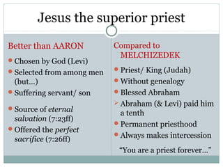 Jesus the superior priest
Better than AARON          Compared to
                            MELCHIZEDEK
Chosen by God (Levi)
Selected from among men   Priest/ King (Judah)
 (but…)                    Without genealogy
Suffering servant/ son    Blessed Abraham
                            Abraham (& Levi) paid him
Source of eternal
                            a tenth
 salvation (7:23ff)
                           Permanent priesthood
Offered the perfect
                           Always makes intercession
 sacrifice (7:26ff)
                            “You are a priest forever…”
 