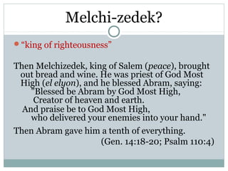 Melchi-zedek?
“king of righteousness”

Then Melchizedek, king of Salem (peace), brought
 out bread and wine. He was priest of God Most
 High (el elyon), and he blessed Abram, saying:
    "Blessed be Abram by God Most High,
     Creator of heaven and earth.
  And praise be to God Most High,
    who delivered your enemies into your hand."
Then Abram gave him a tenth of everything.
                      (Gen. 14:18-20; Psalm 110:4)
 