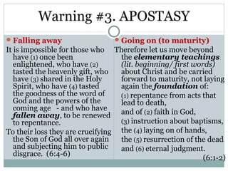 Warning #3. APOSTASY
 Falling away                    Going on (to maturity)
It is impossible for those who Therefore let us move beyond
   have (1) once been             the elementary teachings
   enlightened, who have (2)      (lit. beginning/ first words)
   tasted the heavenly gift, who  about Christ and be carried
   have (3) shared in the Holy    forward to maturity, not laying
   Spirit, who have (4) tasted    again the foundation of:
   the goodness of the word of    (1) repentance from acts that
   God and the powers of the      lead to death,
   coming age - and who have
   fallen away, to be renewed and of (2) faith in God,
   to repentance.                 (3) instruction about baptisms,
To their loss they are crucifying the (4) laying on of hands,
   the Son of God all over again  the (5) resurrection of the dead
   and subjecting him to public   and (6) eternal judgment.
   disgrace. (6:4-6)
                                                            (6:1-2)
 