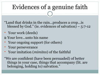 Evidences of a genuine faith

“Land that drinks in the rain...produces a crop...is
  blessed by God.” (ie. evidences of salvation) – 5:7-12
 Your work (deeds)
& Your love...unto his name
 Your ongoing support (for others)
 Your perseverance
 Your imitation (mimites) of the faithful

“We are confident (have been persuaded) of better
 things in your case, things that accompany (lit. are
 belonging, holding to) salvation.”
 