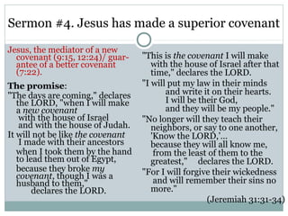 Sermon #4. Jesus has made a superior covenant
Jesus, the mediator of a new
  covenant (9:15, 12:24)/ guar-    "This is the covenant I will make
  antee of a better covenant          with the house of Israel after that
  (7:22).                             time," declares the LORD.
The promise:                       "I will put my law in their minds
"The days are coming," declares           and write it on their hearts.
   the LORD, "when I will make            I will be their God,
   a new covenant                         and they will be my people."
    with the house of Israel       "No longer will they teach their
    and with the house of Judah.      neighbors, or say to one another,
It will not be like the covenant      'Know the LORD,’…
    I made with their ancestors       because they will all know me,
   when I took them by the hand        from the least of them to the
   to lead them out of Egypt,         greatest," declares the LORD.
   because they broke my           "For I will forgive their wickedness
   covenant, though I was a
   husband to them,"                   and will remember their sins no
        declares the LORD.            more."
                                                      (Jeremiah 31:31-34)
 