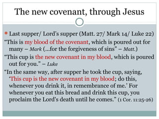 The new covenant, through Jesus

Last supper/ Lord’s supper (Matt. 27/ Mark 14/ Luke 22)
“This is my blood of the covenant, which is poured out for
  many – Mark (...for the forgiveness of sins” – Matt.)
“This cup is the new covenant in my blood, which is poured
  out for you.” – Luke
“In the same way, after supper he took the cup, saying,
  ‘This cup is the new covenant in my blood; do this,
  whenever you drink it, in remembrance of me.’ For
  whenever you eat this bread and drink this cup, you
  proclaim the Lord's death until he comes.” (1 Cor. 11:25-26)
 