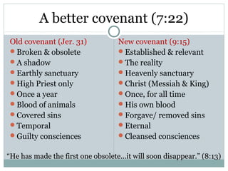 A better covenant (7:22)
 Old covenant (Jer. 31)            New covenant (9:15)
 Broken & obsolete                Established & relevant
 A shadow                         The reality
 Earthly sanctuary                Heavenly sanctuary
 High Priest only                 Christ (Messiah & King)
 Once a year                      Once, for all time
 Blood of animals                 His own blood
 Covered sins                     Forgave/ removed sins
 Temporal                         Eternal
 Guilty consciences               Cleansed consciences


“He has made the first one obsolete...it will soon disappear.” (8:13)
 