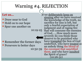 Warning #4. REJECTION
Let us…                       If we deliberately keep on
                                 sinning after we have received
Draw near to God                the knowledge of the truth, no
Hold on to our hope             sacrifice for sins is left, but
Spur one another on             only a fearful expectation of
                                 judgment and of raging fire
                      10:19-25 that will consume the enemies
                                 of God……How much more
                                 severely do you think those
                                 deserve to be punished who
Remember the former days have trampled the Son of God
Persevere to better days
                                 underfoot, who have treated as
                                 an unholy thing the blood of
                      10:32-39 the covenant that sanctified
                                 them, and who have insulted
                                 the Spirit of grace?
                                      (10:26-31)
 
