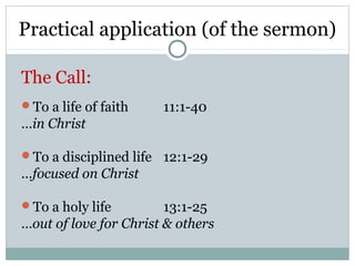 Practical application (of the sermon)

The Call:
To a life of faith    11:1-40
…in Christ

To a disciplined life 12:1-29
…focused on Christ

To a holy life         13:1-25
…out of love for Christ & others
 