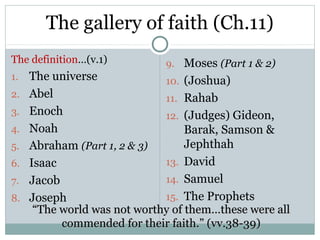 The gallery of faith (Ch.11)
The definition…(v.1)          9. Moses (Part 1 & 2)
1.   The universe             10. (Joshua)
2.   Abel                     11. Rahab
3.   Enoch                    12. (Judges) Gideon,
4.   Noah                          Barak, Samson &
5.   Abraham (Part 1, 2 & 3)       Jephthah
6.   Isaac                    13. David
7.   Jacob                    14. Samuel
8.   Joseph                   15. The Prophets
      “The world was not worthy of them…these were all
           commended for their faith.” (vv.38-39)
 