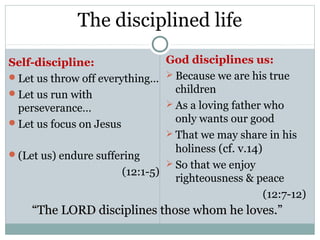 The disciplined life

Self-discipline:                God disciplines us:
Let us throw off everything…  Because we are his true
Let us run with                  children
 perseverance…                   As a loving father who
Let us focus on Jesus            only wants our good
                                 That we may share in his

(Let us) endure suffering
                                  holiness (cf. v.14)
                                 So that we enjoy
                       (12:1-5)
                                  righteousness & peace
                                                      (12:7-12)
    “The LORD disciplines those whom he loves.”
 