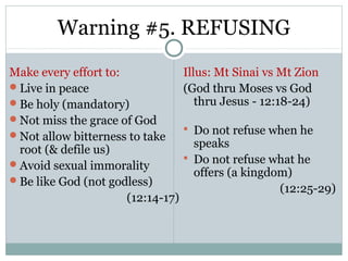 Warning #5. REFUSING
Make every effort to:              Illus: Mt Sinai vs Mt Zion
Live in peace                     (God thru Moses vs God
Be holy (mandatory)                  thru Jesus - 12:18-24)
Not miss the grace of God
                                    Do not refuse when he
Not allow bitterness to take
                                     speaks
 root (& defile us)
                                    Do not refuse what he
Avoid sexual immorality
                                     offers (a kingdom)
Be like God (not godless)
                                                     (12:25-29)
                      (12:14-17)
 