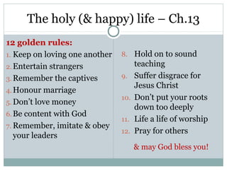 The holy (& happy) life – Ch.13
12 golden rules:
1. Keep on loving one another   8. Hold on to sound
2. Entertain strangers                teaching
3. Remember the captives        9.    Suffer disgrace for
                                      Jesus Christ
4. Honour marriage
                                10.   Don’t put your roots
5. Don’t love money
                                      down too deeply
6. Be content with God
                                11.   Life a life of worship
7. Remember, imitate & obey
                                12.   Pray for others
   your leaders
                                      & may God bless you!
 