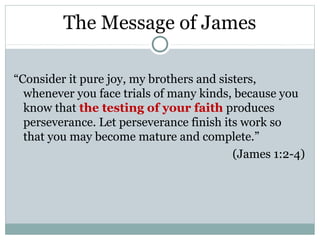 The Message of James

“Consider it pure joy, my brothers and sisters,
  whenever you face trials of many kinds, because you
  know that the testing of your faith produces
  perseverance. Let perseverance finish its work so
  that you may become mature and complete.”
                                          (James 1:2-4)
 