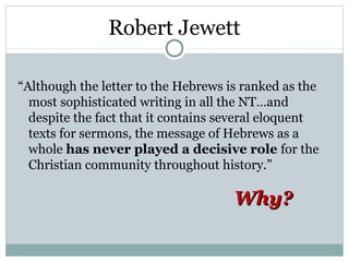 Robert Jewett

“Although the letter to the Hebrews is ranked as the
  most sophisticated writing in all the NT…and
  despite the fact that it contains several eloquent
  texts for sermons, the message of Hebrews as a
  whole has never played a decisive role for the
  Christian community throughout history.”

                                     Why?
 