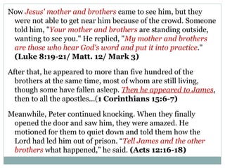 Now Jesus' mother and brothers came to see him, but they
 were not able to get near him because of the crowd. Someone
 told him, "Your mother and brothers are standing outside,
 wanting to see you." He replied, "My mother and brothers
 are those who hear God's word and put it into practice."
 (Luke 8:19-21/ Matt. 12/ Mark 3)

After that, he appeared to more than five hundred of the
  brothers at the same time, most of whom are still living,
  though some have fallen asleep. Then he appeared to James,
  then to all the apostles...(1 Corinthians 15:6-7)

Meanwhile, Peter continued knocking. When they finally
 opened the door and saw him, they were amazed. He
 motioned for them to quiet down and told them how the
 Lord had led him out of prison. “Tell James and the other
 brothers what happened,” he said. (Acts 12:16-18)
 