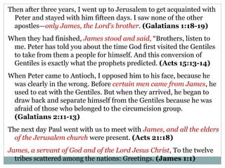 Then after three years, I went up to Jerusalem to get acquainted with
  Peter and stayed with him fifteen days. I saw none of the other
  apostles—only James, the Lord's brother. (Galatians 1:18-19)
When they had finished, James stood and said, “Brothers, listen to
 me. Peter has told you about the time God first visited the Gentiles
 to take from them a people for himself. And this conversion of
 Gentiles is exactly what the prophets predicted. (Acts 15:13-14)
When Peter came to Antioch, I opposed him to his face, because he
 was clearly in the wrong. Before certain men came from James, he
 used to eat with the Gentiles. But when they arrived, he began to
 draw back and separate himself from the Gentiles because he was
 afraid of those who belonged to the circumcision group.
 (Galatians 2:11-13)
The next day Paul went with us to meet with James, and all the elders
  of the Jerusalem church were present. (Acts 21:18)
James, a servant of God and of the Lord Jesus Christ, To the twelve
  tribes scattered among the nations: Greetings. (James 1:1)
 