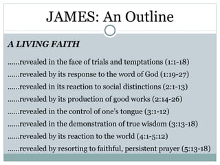 JAMES: An Outline
A LIVING FAITH

……revealed in the face of trials and temptations (1:1-18)
……revealed by its response to the word of God (1:19-27)
……revealed in its reaction to social distinctions (2:1-13)
……revealed by its production of good works (2:14-26)
……revealed in the control of one’s tongue (3:1-12)
……revealed in the demonstration of true wisdom (3:13-18)
……revealed by its reaction to the world (4:1-5:12)
……revealed by resorting to faithful, persistent prayer (5:13-18)
 