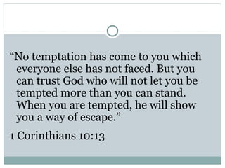 “No temptation has come to you which
 everyone else has not faced. But you
 can trust God who will not let you be
 tempted more than you can stand.
 When you are tempted, he will show
 you a way of escape.”
1 Corinthians 10:13
 