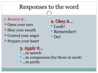 Responses to the word
1. Receive it…
                          2. Obey it…
Open your ears
                           Look!
Shut your mouth
                           Remember!
Control your anger        Do!
Prepare your heart

        3. Apply it…
         …in speech
         …in compassion (for those in need)
         …in purity
 