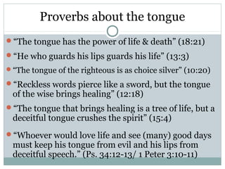 Proverbs about the tongue
“The tongue has the power of life & death” (18:21)
“He who guards his lips guards his life” (13:3)
“The tongue of the righteous is as choice silver” (10:20)

“Reckless words pierce like a sword, but the tongue
 of the wise brings healing” (12:18)
“The tongue that brings healing is a tree of life, but a
 deceitful tongue crushes the spirit” (15:4)
“Whoever would love life and see (many) good days
 must keep his tongue from evil and his lips from
 deceitful speech.” (Ps. 34:12-13/ 1 Peter 3:10-11)
 