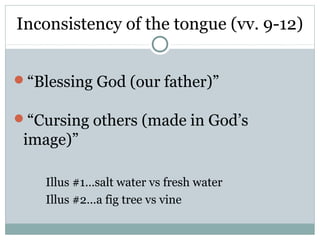 Inconsistency of the tongue (vv. 9-12)


“Blessing God (our father)”

“Cursing others (made in God’s
 image)”

    Illus #1…salt water vs fresh water
    Illus #2…a fig tree vs vine
 