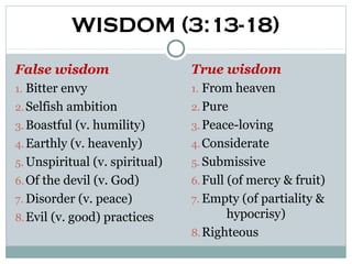 WISDOM (3:13-18)
False wisdom                    True wisdom
1. Bitter envy                  1. From heaven
2. Selfish ambition             2. Pure
3. Boastful (v. humility)       3. Peace-loving
4. Earthly (v. heavenly)        4. Considerate
5. Unspiritual (v. spiritual)   5. Submissive
6. Of the devil (v. God)        6. Full (of mercy & fruit)
7. Disorder (v. peace)          7. Empty (of partiality &
8. Evil (v. good) practices             hypocrisy)
                                8. Righteous
 