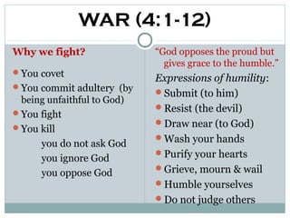 WAR (4:1-12)
Why we fight?               “God opposes the proud but
                              gives grace to the humble.”
You covet
                            Expressions of humility:
You commit adultery (by
                            Submit (to him)
 being unfaithful to God)
                            Resist (the devil)
You fight
                            Draw near (to God)
You kill
                            Wash your hands
      you do not ask God
                            Purify your hearts
      you ignore God
                            Grieve, mourn & wail
      you oppose God
                            Humble yourselves
                            Do not judge others
 