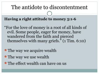 The antidote to discontentment

Having a right attitude to money 5:1-6

“For the love of money is a root of all kinds of
  evil. Some people, eager for money, have
  wandered from the faith and pierced
  themselves with many griefs.” (1 Tim. 6:10)

The way we acquire wealth
The way we use wealth
The effect wealth can have on us
 