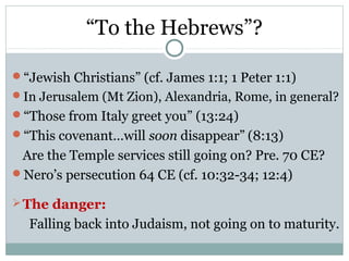 “To the Hebrews”?

“Jewish Christians” (cf. James 1:1; 1 Peter 1:1)
In Jerusalem (Mt Zion), Alexandria, Rome, in general?
“Those from Italy greet you” (13:24)
“This covenant…will soon disappear” (8:13)
 Are the Temple services still going on? Pre. 70 CE?
Nero’s persecution 64 CE (cf. 10:32-34; 12:4)

 The danger:
  Falling back into Judaism, not going on to maturity.
 