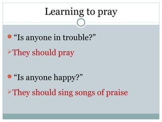 Learning to pray

“Is anyone in trouble?”

They should pray


“Is anyone happy?”

They should sing songs of praise
 
