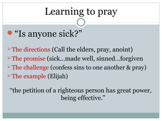 Learning to pray

“Is anyone sick?”
 The directions (Call the elders, pray, anoint)
 The promise (sick…made well, sinned…forgiven
 The challenge (confess sins to one another & pray)
 The example (Elijah)

 “the petition of a righteous person has great power,
                     being effective.”
 