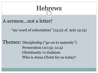 Hebrews
A sermon…not a letter!
    “my word of exhortation” (13:22 cf. Acts 13:15)


Themes: Discipleship (“go on to maturity”)
           Persecution (10:32; 12:4)
           Christianity vs Judaism
           Who is Jesus Christ for us today?
 