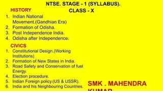 NTSE. STAGE - 1 (SYLLABUS).
CLASS - X
1. Indian National
Movement.(Gandhian Era)
2. Formation of Odisha.
3. Post Independence India.
4. Odisha after Independence.
HISTORY
CIVICS
1. Constitutional Design.(Working
Institutions)
2. Formation of New States in India.
3. Road Safety and Conservation of fuel
Energy.
4. Election procedure.
5. Indian Foreign policy.(US & USSR).
6. India and his Neighbouring Countries. SMK . MAHENDRA
 