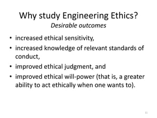 Why study Engineering Ethics?
Desirable outcomes
• increased ethical sensitivity,
• increased knowledge of relevant standards of
conduct,
• improved ethical judgment, and
• improved ethical will-power (that is, a greater
ability to act ethically when one wants to).
11
 