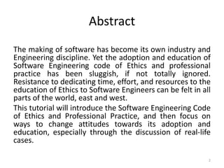 Abstract
The making of software has become its own industry and
Engineering discipline. Yet the adoption and education of
Software Engineering code of Ethics and professional
practice has been sluggish, if not totally ignored.
Resistance to dedicating time, effort, and resources to the
education of Ethics to Software Engineers can be felt in all
parts of the world, east and west.
This tutorial will introduce the Software Engineering Code
of Ethics and Professional Practice, and then focus on
ways to change attitudes towards its adoption and
education, especially through the discussion of real-life
cases.
2
 
