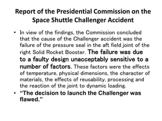 Report of the Presidential Commission on the
Space Shuttle Challenger Accident
• In view of the findings, the Commission concluded
that the cause of the Challenger accident was the
failure of the pressure seal in the aft field joint of the
right Solid Rocket Booster. The failure was due
to a faulty design unacceptably sensitive to a
number of factors. These factors were the effects
of temperature, physical dimensions, the character of
materials, the effects of reusability, processing and
the reaction of the joint to dynamic loading.
• “The decision to launch the Challenger was
flawed.”
 