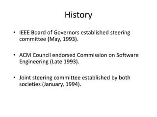 History
• IEEE Board of Governors established steering
committee (May, 1993).
• ACM Council endorsed Commission on Software
Engineering (Late 1993).
• Joint steering committee established by both
societies (January, 1994).
 