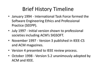 Brief History Timeline
• January 1994 - International Task Force formed the
Software Engineering Ethics and Professional
Practice (SEEPP).
• July 1997 - Initial version shown to professional
societies including ACM’s SIGSOFT.
• November 1997 - Version 3 published in IEEE-CS
and ACM magazines.
• Version 4 presented to IEEE review process.
• October 1998 - Version 5.2 unanimously adopted by
ACM and IEEE.
 