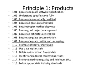 Principle 1: Products• 1.01 Ensure adequate software specification
• 1.02 Understand specifications fully
• 1.03 Ensure you are suitably qualified
• 1.04 Ensure all goals are achievable
• 1.05 Ensure proper methodology use
• 1.06 Ensure good project management
• 1.07 Ensure all estimates are realistic
• 1.08 Ensure adequate documentation
• 1.09 Ensure adequate testing and debugging
• 1.10 Promote privacy of individuals
• 1.11 Use data legitimately
• 1.12 Delete outdated and flawed data
• 1.13 Identify and address contentious issues
• 1.14 Promote maximum quality and minimum cost
• 1.15 Follow appropriate industry standards
 