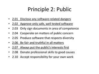 Principle 2: Public
• 2.01 Disclose any software-related dangers
• 2.02 Approve only safe, well tested software
• 2.03 Only sign documents in area of competence
• 2.04 Cooperate on matters of public concern
• 2.05 Produce software that respects diversity
• 2.06 Be fair and truthful in all matters
• 2.07 Always put the public’s interests first
• 2.08 Donate professional skills to good causes
• 2.10 Accept responsibility for your own work
 