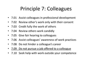 Principle 7: Colleagues
• 7.01 Assist colleagues in professional development
• 7.02 Review other’s work only with their consent
• 7.03 Credit fully the work of others
• 7.04 Review others work candidly
• 7.05 Give fair hearing to colleagues
• 7.06 Assist colleagues’ awareness of work practices
• 7.08 Do not hinder a colleague’s career
• 7.09 Do not pursue a job offered to a colleague
• 7.10 Seek help with work outside your competence
 