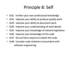 Principle 8: Self
• 8.01 Further your own professional knowledge
• 8.02 Improve your ability to produce quality work
• 8.03 Improve your ability to document work
• 8.04 Improve your understanding of work details
• 8.05 Improve your knowledge of relevant legislation
• 8.06 Improve your knowledge of this code
• 8.07 Do not force anyone to violate this code
• 8.08 Consider code violations inconsistent with
software engineering
 