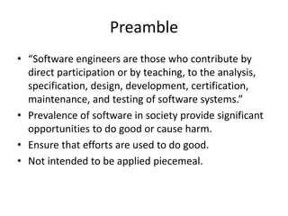 Preamble
• “Software engineers are those who contribute by
direct participation or by teaching, to the analysis,
specification, design, development, certification,
maintenance, and testing of software systems.”
• Prevalence of software in society provide significant
opportunities to do good or cause harm.
• Ensure that efforts are used to do good.
• Not intended to be applied piecemeal.
 
