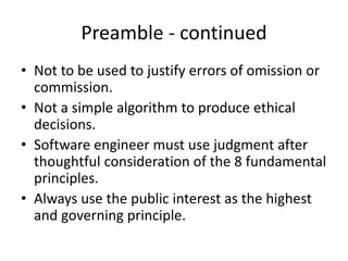 Preamble - continued
• Not to be used to justify errors of omission or
commission.
• Not a simple algorithm to produce ethical
decisions.
• Software engineer must use judgment after
thoughtful consideration of the 8 fundamental
principles.
• Always use the public interest as the highest
and governing principle.
 