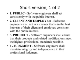 Short version, 1 of 2
• 1. PUBLIC - Software engineers shall act
consistently with the public interest.
• 2. CLIENT AND EMPLOYER - Software
engineers shall act in a manner that is in the best
interests of their client and employer, consistent
with the public interest.
• 3. PRODUCT - Software engineers shall ensure
that their products and related modifications meet
the highest professional standards possible.
• 4 . JUDGMENT - Software engineers shall
maintain integrity and independence in their
professional judgment.
 