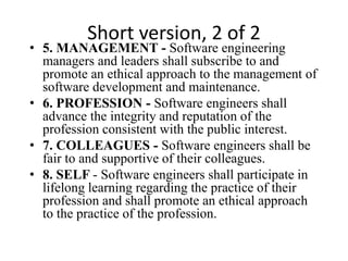 Short version, 2 of 2
• 5. MANAGEMENT - Software engineering
managers and leaders shall subscribe to and
promote an ethical approach to the management of
software development and maintenance.
• 6. PROFESSION - Software engineers shall
advance the integrity and reputation of the
profession consistent with the public interest.
• 7. COLLEAGUES - Software engineers shall be
fair to and supportive of their colleagues.
• 8. SELF - Software engineers shall participate in
lifelong learning regarding the practice of their
profession and shall promote an ethical approach
to the practice of the profession.
 