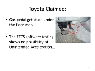 Toyota Claimed:
• Gas pedal get stuck under
the floor mat.
• The ETCS software testing
shows no possibility of
Unintended Acceleration…
55
 