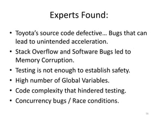 Experts Found:
• Toyota’s source code defective… Bugs that can
lead to unintended acceleration.
• Stack Overflow and Software Bugs led to
Memory Corruption.
• Testing is not enough to establish safety.
• High number of Global Variables.
• Code complexity that hindered testing.
• Concurrency bugs / Race conditions.
56
 