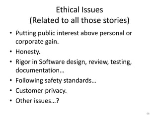 Ethical Issues
(Related to all those stories)
• Putting public interest above personal or
corporate gain.
• Honesty.
• Rigor in Software design, review, testing,
documentation…
• Following safety standards…
• Customer privacy.
• Other issues…?
68
 